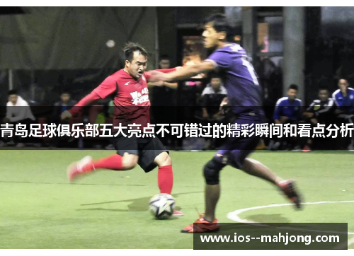 青岛足球俱乐部五大亮点不可错过的精彩瞬间和看点分析