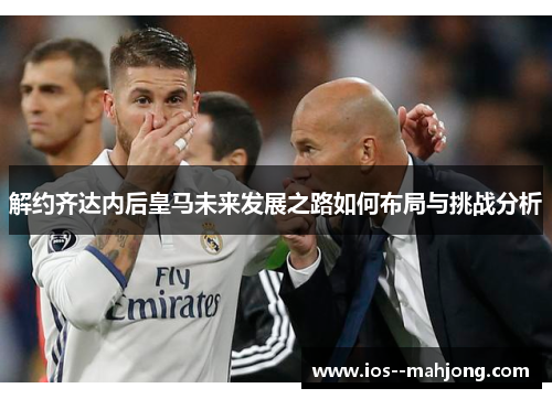 解约齐达内后皇马未来发展之路如何布局与挑战分析