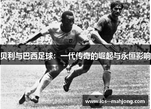 贝利与巴西足球：一代传奇的崛起与永恒影响