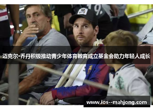 迈克尔·乔丹积极推动青少年体育教育成立基金会助力年轻人成长